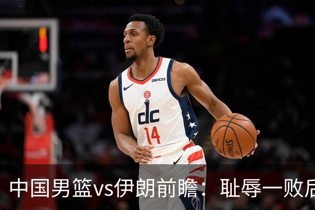 中国男篮vs伊朗前瞻：耻辱一败后需振作 胡金秋率队全力争铜牌