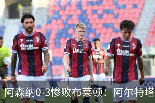 阿森纳0-3惨败布莱顿：阿尔特塔战术失灵与赛季首败反思